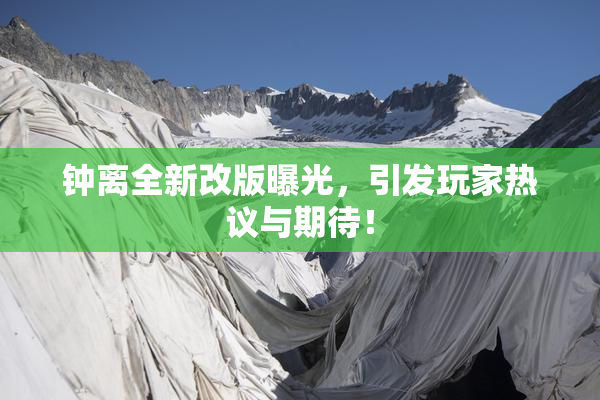 钟离全新改版曝光，引发玩家热议与期待！