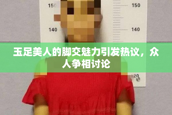 玉足美人的脚交魅力引发热议，众人争相讨论