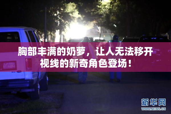 胸部丰满的奶萝，让人无法移开视线的新奇角色登场！