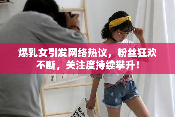 爆乳女引发网络热议，粉丝狂欢不断，关注度持续攀升！