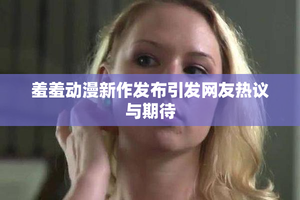 羞羞动漫新作发布引发网友热议与期待