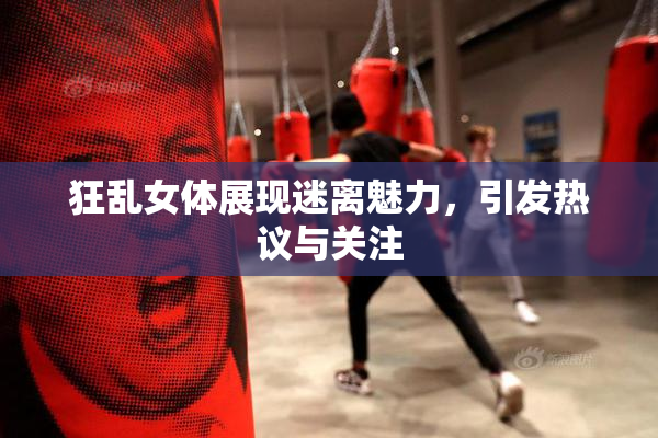狂乱女体展现迷离魅力，引发热议与关注