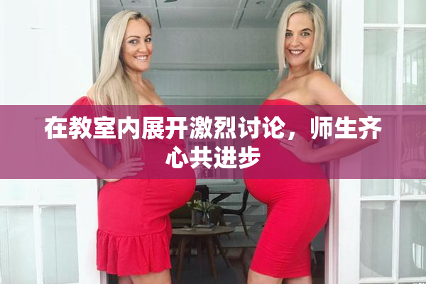 在教室内展开激烈讨论，师生齐心共进步