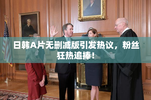 日韩A片无删减版引发热议，粉丝狂热追捧！