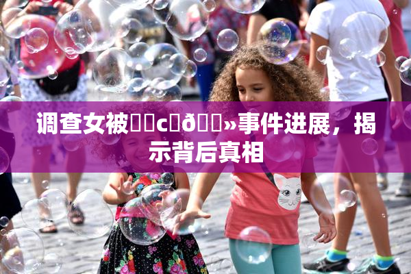 调查女被❌‌c‌🐻事件进展，揭示背后真相