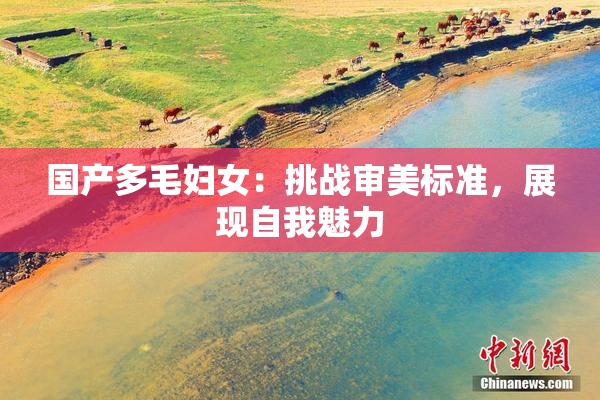 国产多毛妇女：挑战审美标准，展现自我魅力