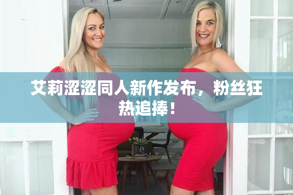 艾莉涩涩同人新作发布，粉丝狂热追捧！