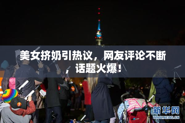 美女挤奶引热议，网友评论不断，话题火爆！
