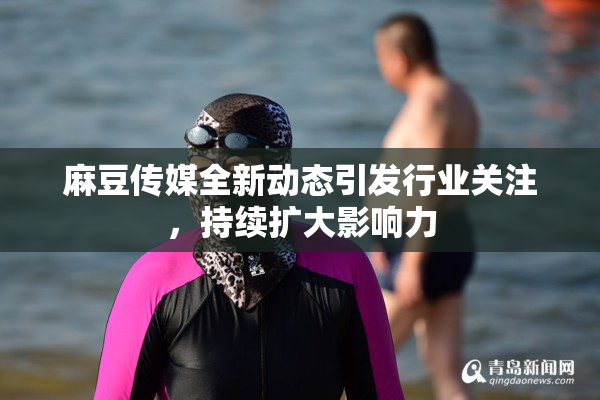 麻豆传媒全新动态引发行业关注，持续扩大影响力