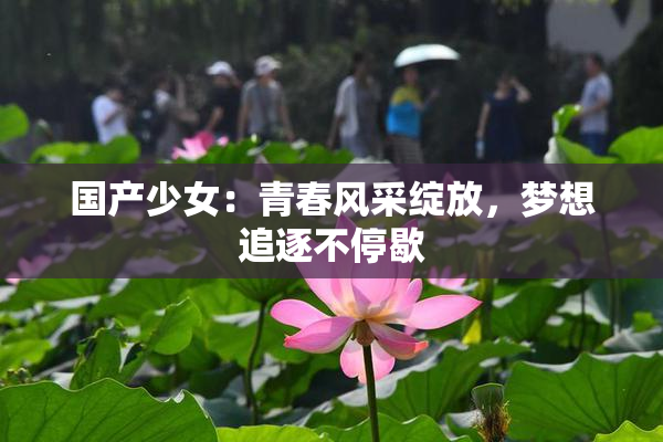 国产少女：青春风采绽放，梦想追逐不停歇
