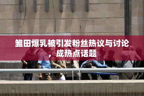 雏田爆乳被引发粉丝热议与讨论，成热点话题