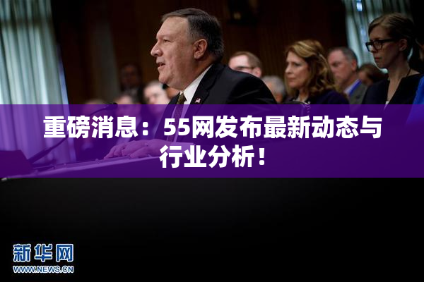 重磅消息：55网发布最新动态与行业分析！