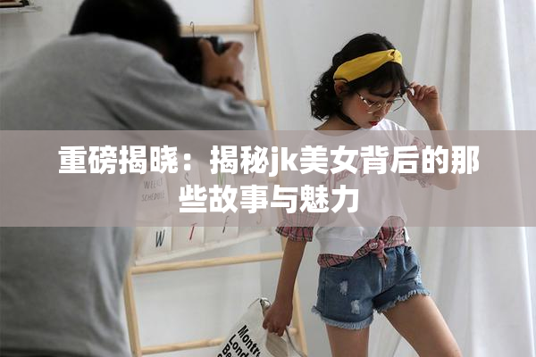 重磅揭晓：揭秘jk美女背后的那些故事与魅力