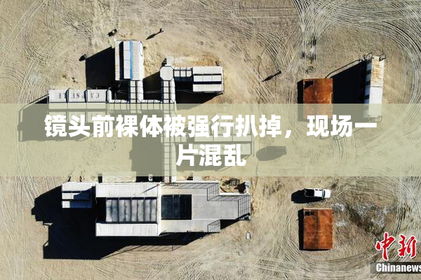 镜头前裸体被强行扒掉，现场一片混乱