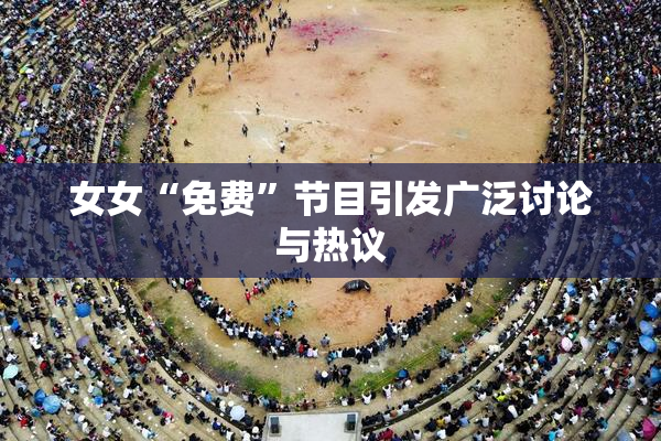 女女“免费”节目引发广泛讨论与热议
