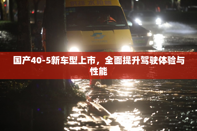 国产40-5新车型上市，全面提升驾驶体验与性能