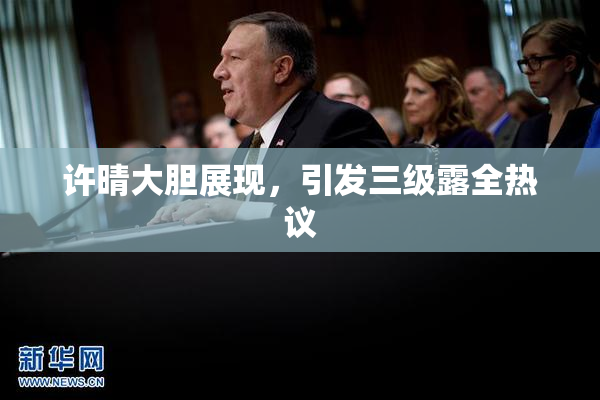 许晴大胆展现，引发三级露全热议