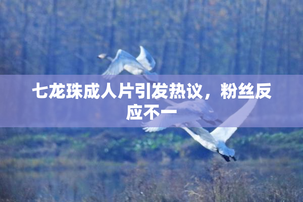 七龙珠成人片引发热议，粉丝反应不一