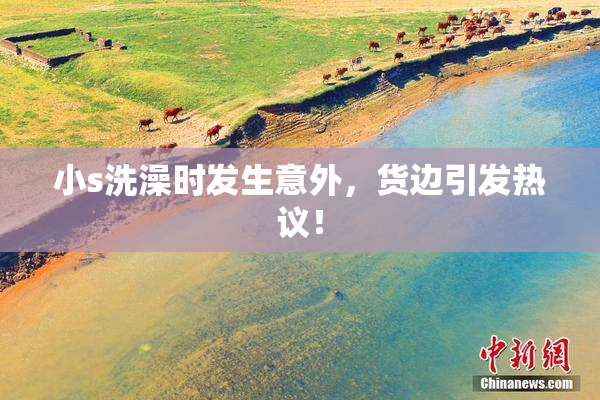 小s洗澡时发生意外，货边引发热议！