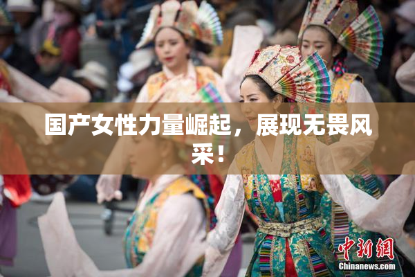 国产女性力量崛起，展现无畏风采！
