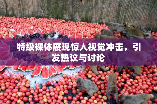 特级裸体展现惊人视觉冲击，引发热议与讨论