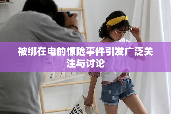 被绑在电的惊险事件引发广泛关注与讨论