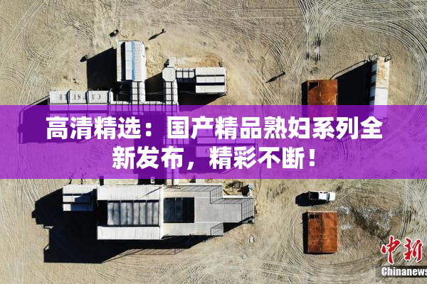 高清精选：国产精品熟妇系列全新发布，精彩不断！