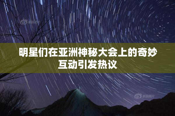 明星们在亚洲神秘大会上的奇妙互动引发热议
