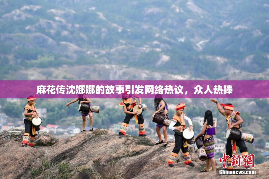 麻花传沈娜娜的故事引发网络热议，众人热捧