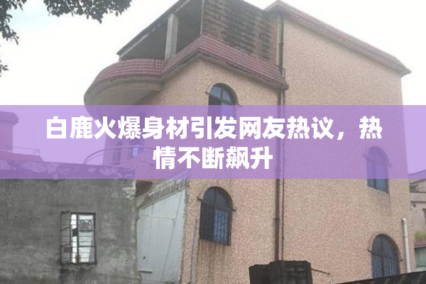 白鹿火爆身材引发网友热议，热情不断飙升