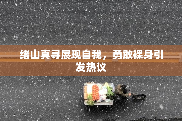 绪山真寻展现自我，勇敢裸身引发热议