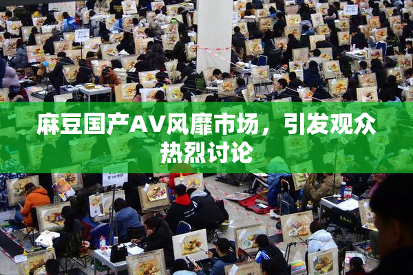 麻豆国产AV风靡市场，引发观众热烈讨论