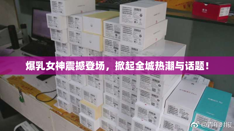 爆乳女神震撼登场，掀起全城热潮与话题！