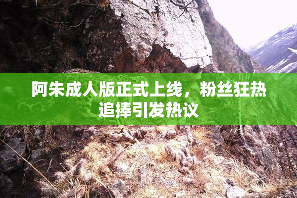 阿朱成人版正式上线，粉丝狂热追捧引发热议