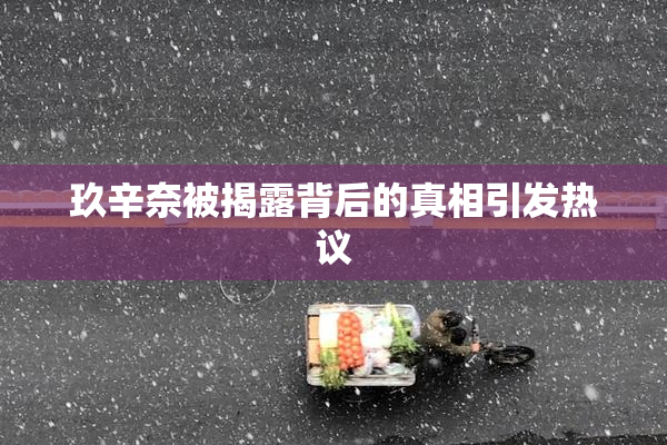 玖辛奈被揭露背后的真相引发热议