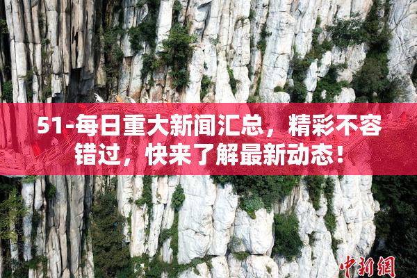 51-每日重大新闻汇总，精彩不容错过，快来了解最新动态！