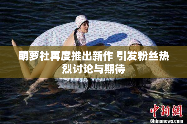 萌萝社再度推出新作 引发粉丝热烈讨论与期待
