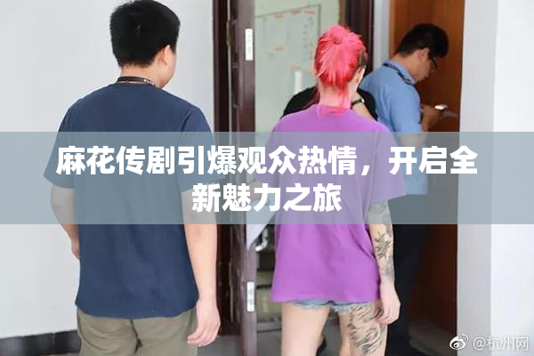 麻花传剧引爆观众热情，开启全新魅力之旅