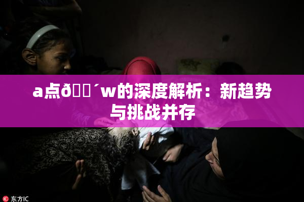 a点🔴w的深度解析：新趋势与挑战并存