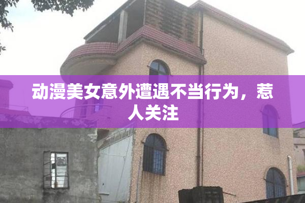 动漫美女意外遭遇不当行为，惹人关注