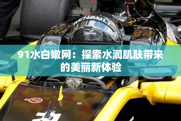 91水白嫩网：探索水润肌肤带来的美丽新体验