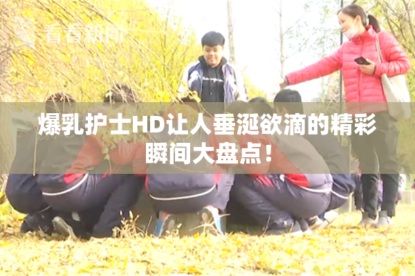 爆乳护士HD让人垂涎欲滴的精彩瞬间大盘点！