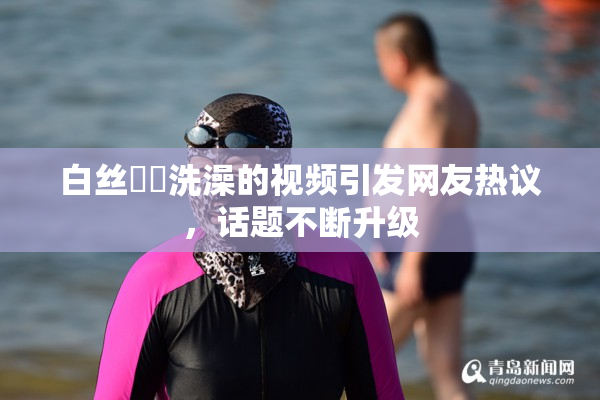 白丝妺妺洗澡的视频引发网友热议，话题不断升级