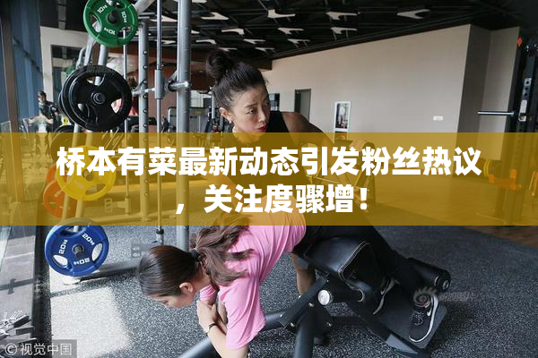 桥本有菜最新动态引发粉丝热议，关注度骤增！