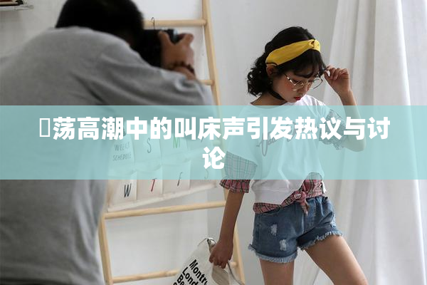 婬荡高潮中的叫床声引发热议与讨论