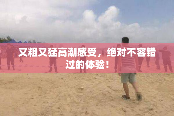 又粗又猛高潮感受，绝对不容错过的体验！