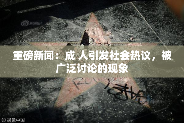 重磅新闻：成 人引发社会热议，被广泛讨论的现象