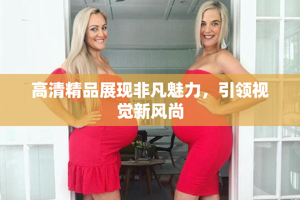 高清精品展现非凡魅力，引领视觉新风尚