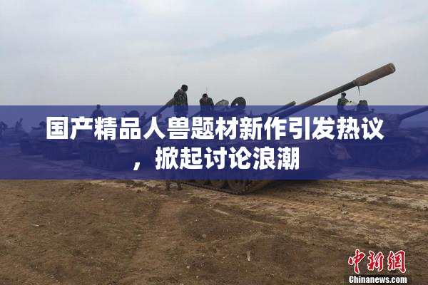 国产精品人兽题材新作引发热议，掀起讨论浪潮