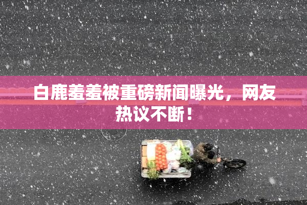 白鹿羞羞被重磅新闻曝光，网友热议不断！